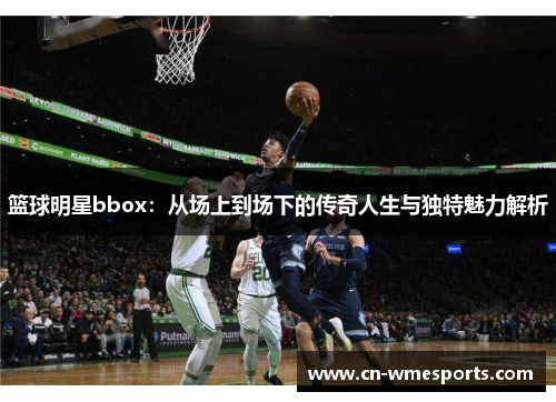 篮球明星bbox：从场上到场下的传奇人生与独特魅力解析